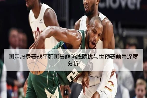 国足热身赛战平韩国暴露防线隐忧与世预赛前景深度分析